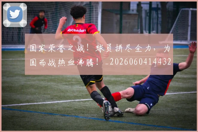 国家荣誉之战！球员拼尽全力，为国而战热血沸腾！_20260604144328