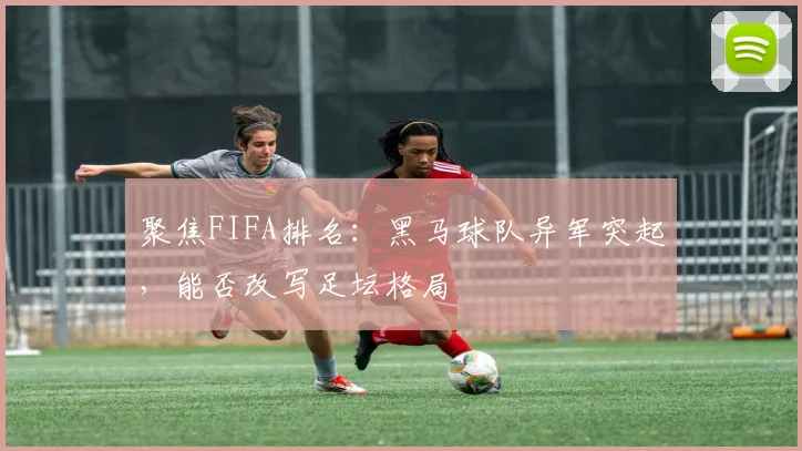 聚焦FIFA排名：黑马球队异军突起，能否改写足坛格局