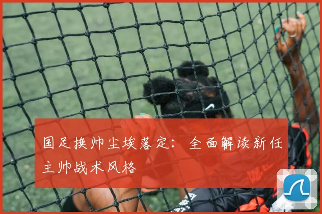 国足换帅尘埃落定：全面解读新任主帅战术风格