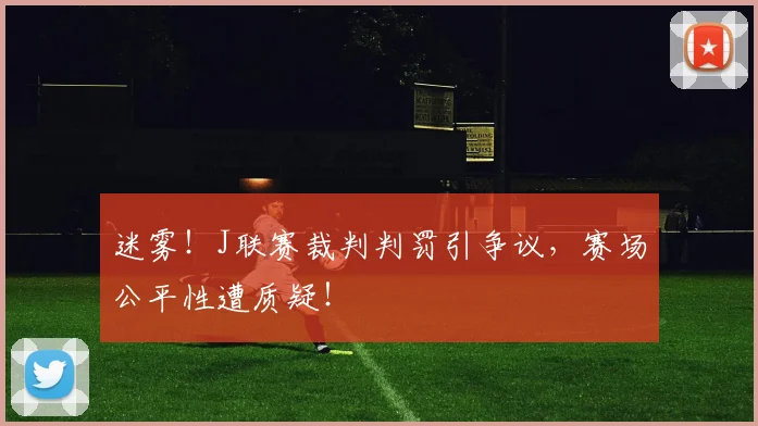 迷雾！J联赛裁判判罚引争议，赛场公平性遭质疑！