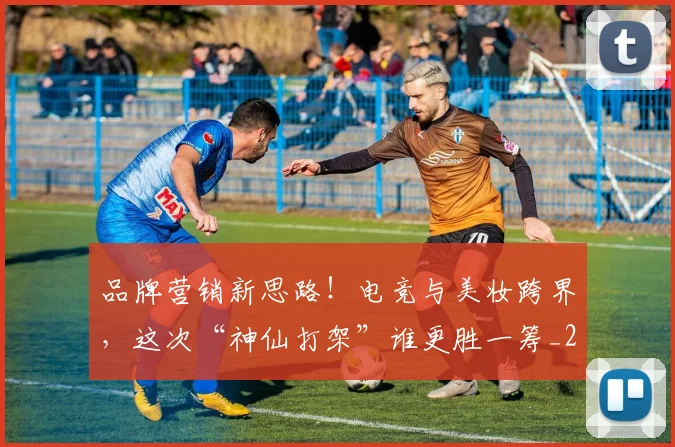 品牌营销新思路！电竞与美妆跨界，这次“神仙打架”谁更胜一筹_20260604144235