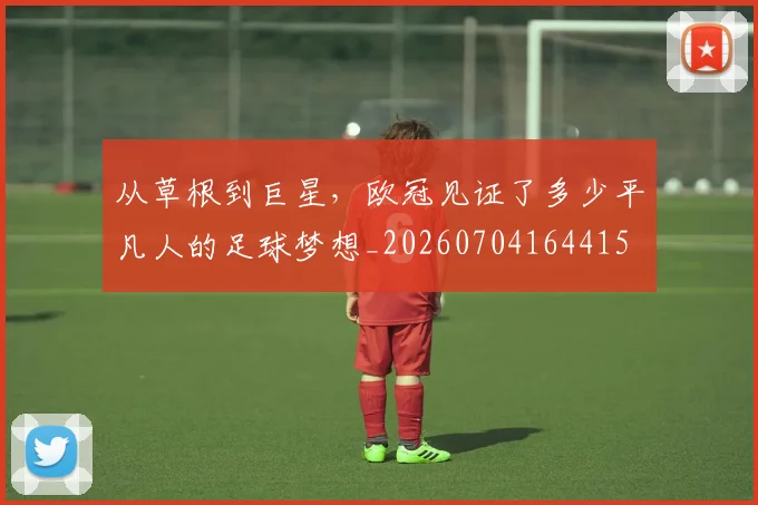从草根到巨星，欧冠见证了多少平凡人的足球梦想_20260704164415