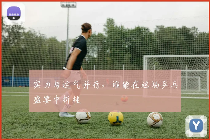 实力与运气并存，谁能在这场乒乓盛宴中折桂