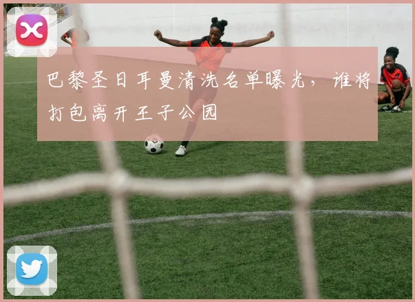 巴黎圣日耳曼清洗名单曝光，谁将打包离开王子公园