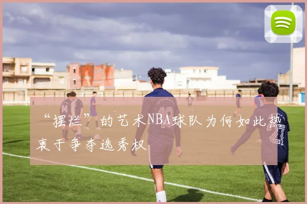 “摆烂”的艺术NBA球队为何如此热衷于争夺选秀权