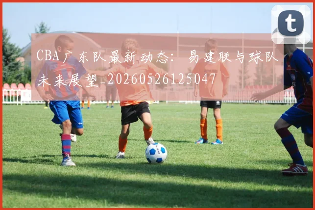 CBA广东队最新动态:易建联与球队未来展望_20260526125047