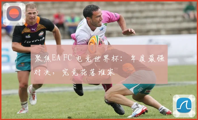 聚焦EA FC 电竞世界杯：年度最强对决，究竟花落谁家
