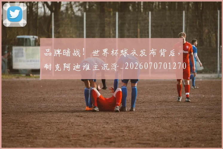 品牌暗战！世界杯球衣发布背后，耐克阿迪谁主沉浮_20260707012701