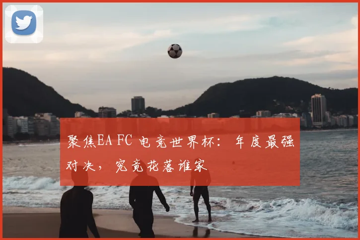 聚焦EA FC 电竞世界杯：年度最强对决，究竟花落谁家